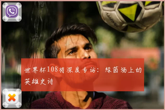 世界杯108将深度专访：绿茵场上的英雄史诗