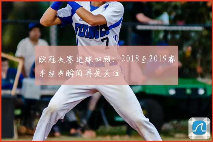 欧冠决赛进球回顾:2018至2019赛季经典瞬间再受关注