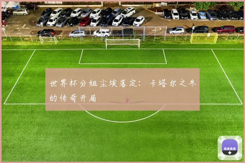 世界杯分组尘埃落定:卡塔尔之冬的传奇开局