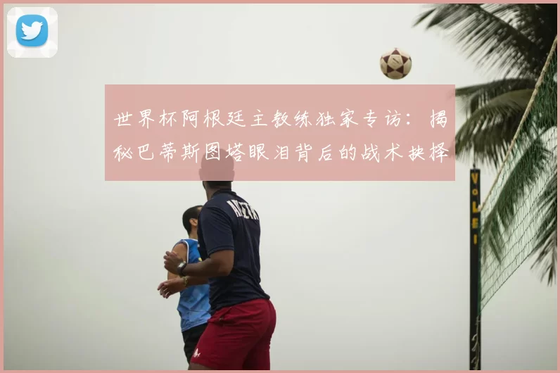 世界杯阿根廷主教练独家专访：揭秘巴蒂斯图塔眼泪背后的战术抉择