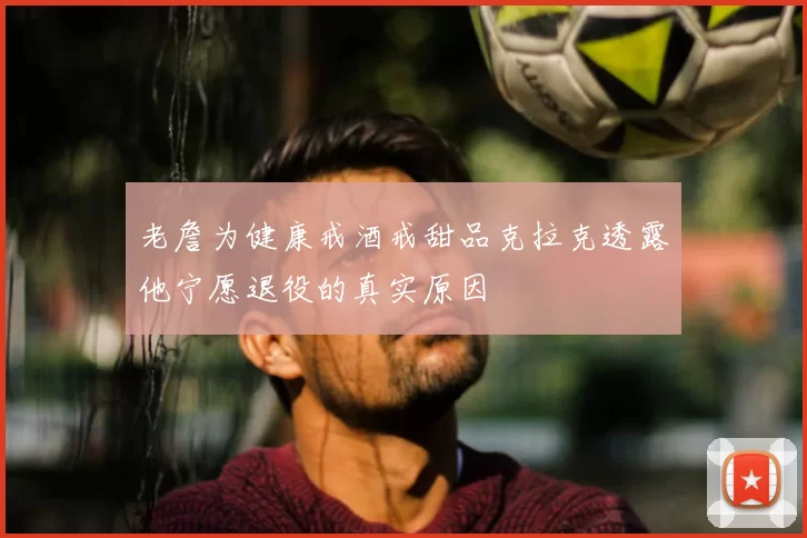 老詹为健康戒酒戒甜品克拉克透露他宁愿退役的真实原因