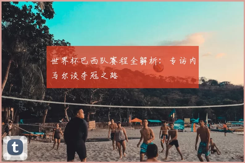 世界杯巴西队赛程全解析：专访内马尔谈夺冠之路