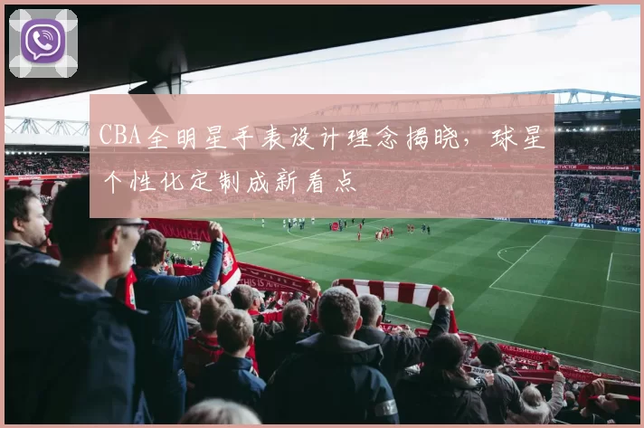 CBA全明星手表设计理念揭晓，球星个性化定制成新看点