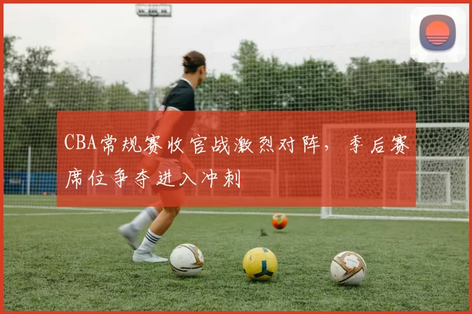 CBA常规赛收官战激烈对阵，季后赛席位争夺进入冲刺