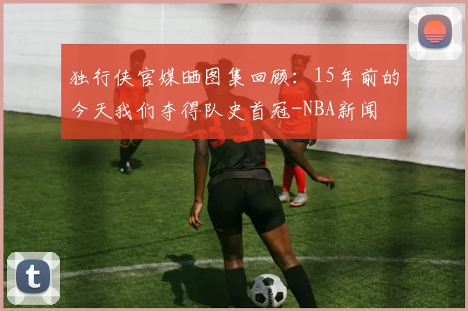 独行侠官媒晒图集回顾：15年前的今天我们夺得队史首冠-NBA新闻