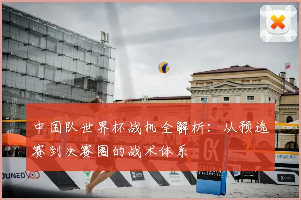 中国队世界杯战机全解析：从预选赛到决赛圈的战术体系
