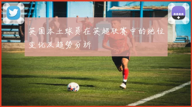 英国本土球员在英超联赛中的地位变化及趋势分析