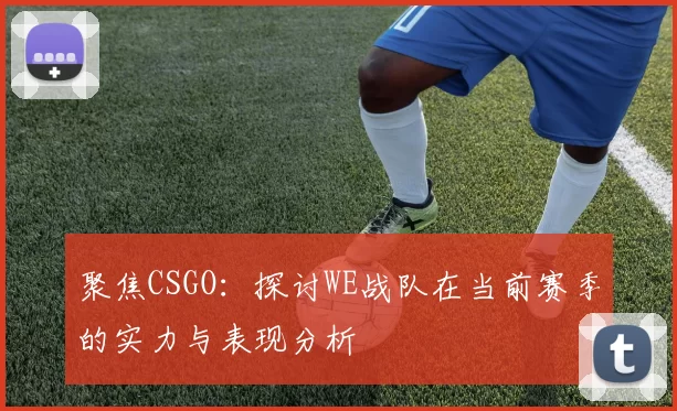 聚焦CSGO：探讨WE战队在当前赛季的实力与表现分析