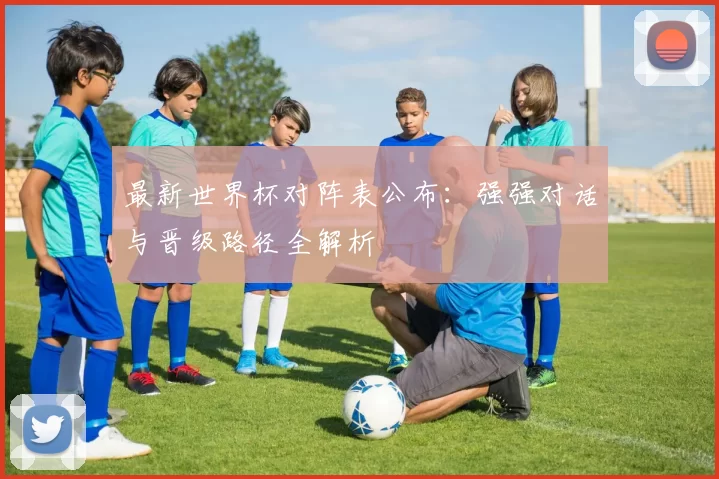 最新世界杯对阵表公布：强强对话与晋级路径全解析