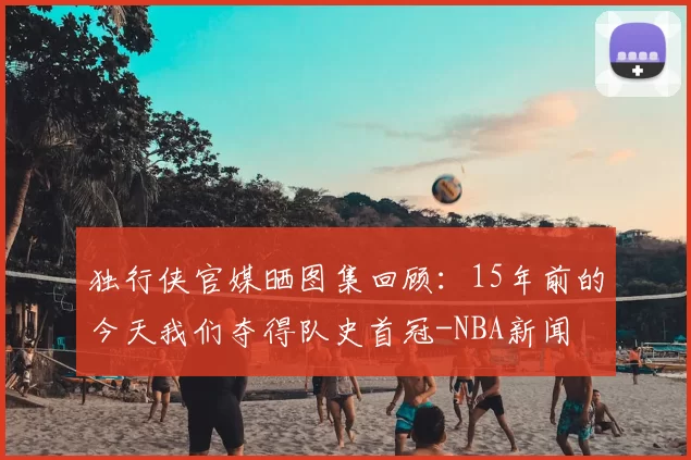独行侠官媒晒图集回顾：15年前的今天我们夺得队史首冠-NBA新闻