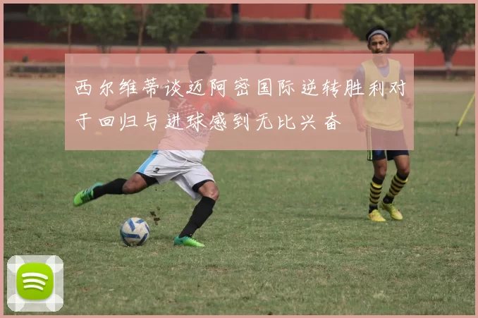 西尔维蒂谈迈阿密国际逆转胜利对于回归与进球感到无比兴奋