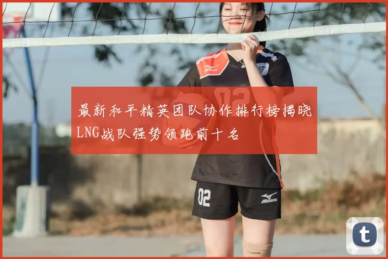 最新和平精英团队协作排行榜揭晓LNG战队强势领跑前十名
