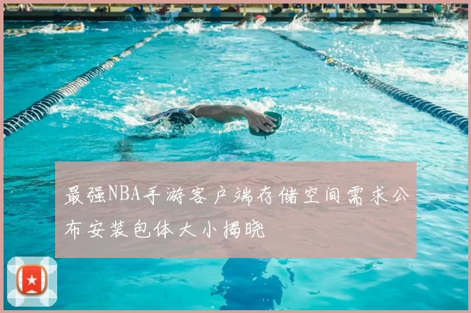 最强NBA手游客户端存储空间需求公布安装包体大小揭晓