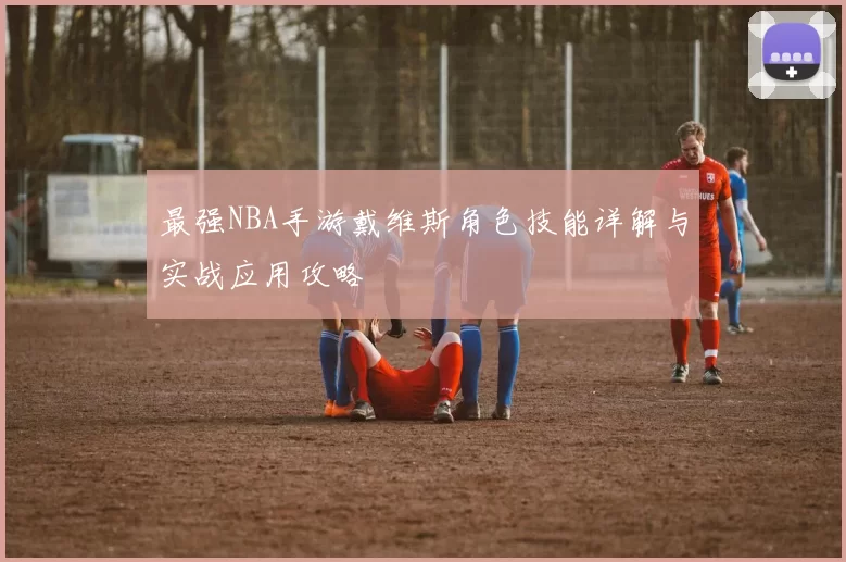 最强NBA手游戴维斯角色技能详解与实战应用攻略