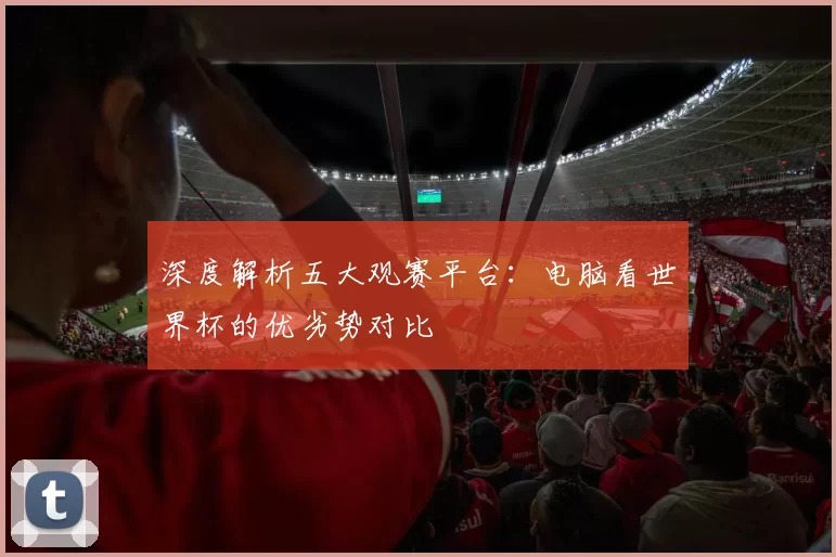 深度解析五大观赛平台：电脑看世界杯的优劣势对比