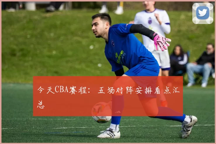 今天CBA赛程：五场对阵安排看点汇总