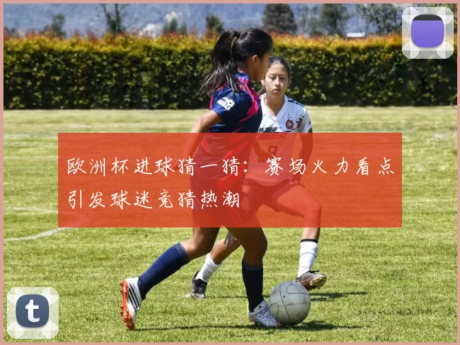 欧洲杯进球猜一猜：赛场火力看点引发球迷竞猜热潮
