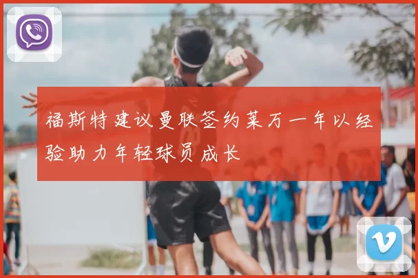 福斯特建议曼联签约莱万一年以经验助力年轻球员成长