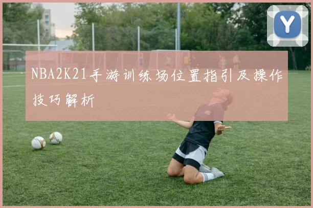 NBA2K21手游训练场位置指引及操作技巧解析