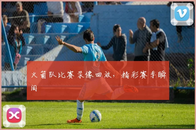 火箭队比赛录像回放，精彩赛季瞬间