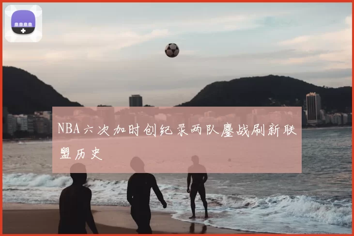 NBA六次加时创纪录两队鏖战刷新联盟历史