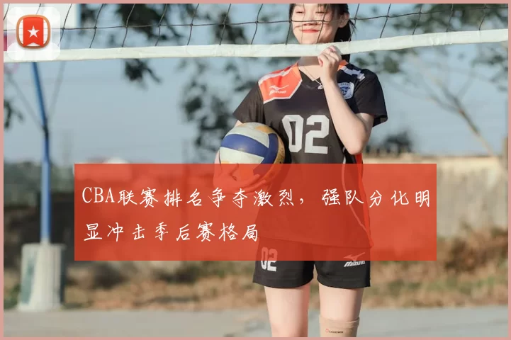 CBA联赛排名争夺激烈，强队分化明显冲击季后赛格局