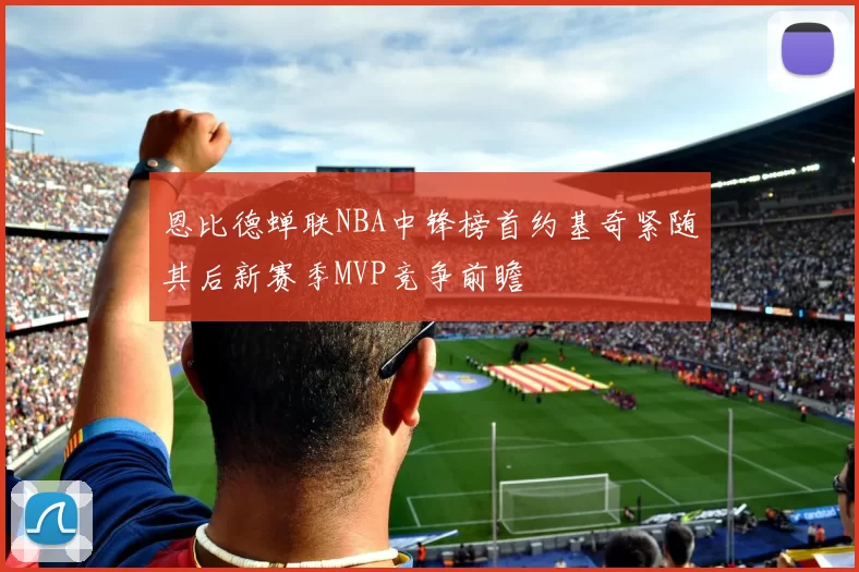 恩比德蝉联NBA中锋榜首约基奇紧随其后新赛季MVP竞争前瞻