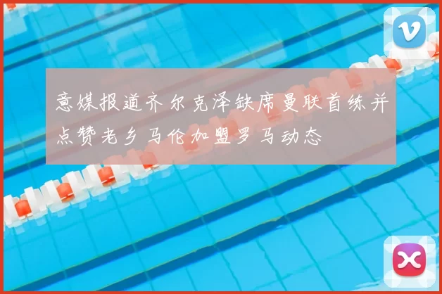 意媒报道齐尔克泽缺席曼联首练并点赞老乡马伦加盟罗马动态