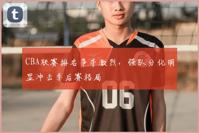 CBA联赛排名争夺激烈，强队分化明显冲击季后赛格局