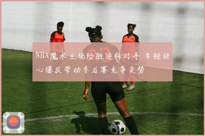 NBA魔术主场险胜逆转对手 年轻核心爆发带动季后赛竞争走势