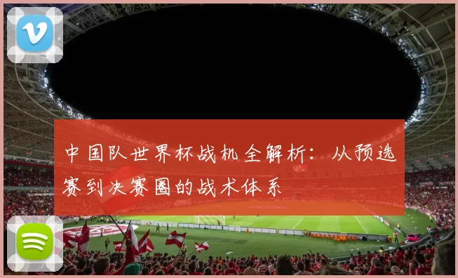 中国队世界杯战机全解析：从预选赛到决赛圈的战术体系
