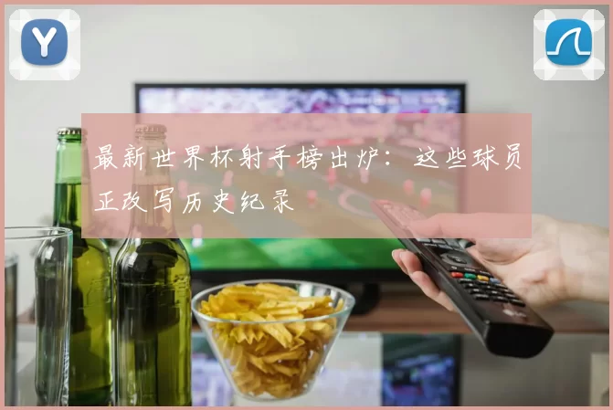 最新世界杯射手榜出炉：这些球员正改写历史纪录