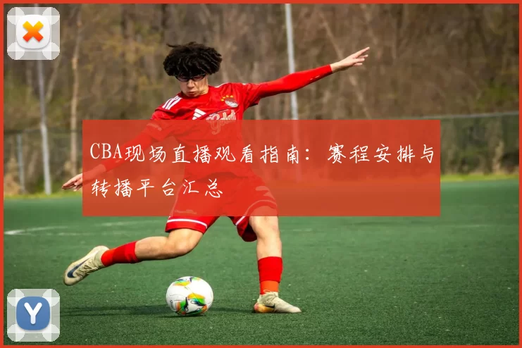 CBA现场直播观看指南：赛程安排与转播平台汇总