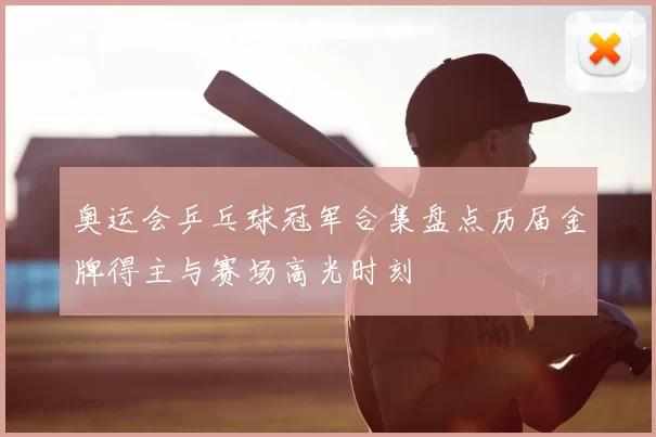 奥运会乒乓球冠军合集盘点历届金牌得主与赛场高光时刻