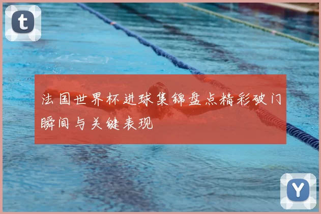 法国世界杯进球集锦盘点精彩破门瞬间与关键表现