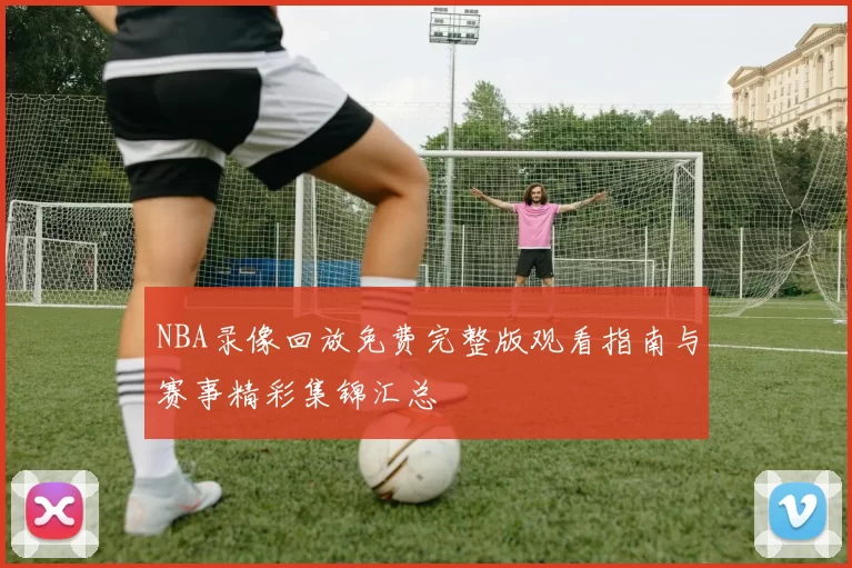 NBA录像回放免费完整版观看指南与赛事精彩集锦汇总