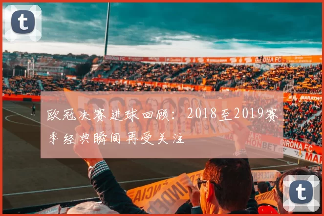 欧冠决赛进球回顾:2018至2019赛季经典瞬间再受关注