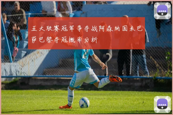 五大联赛冠军争夺战阿森纳国米巴萨巴黎夺冠概率分析