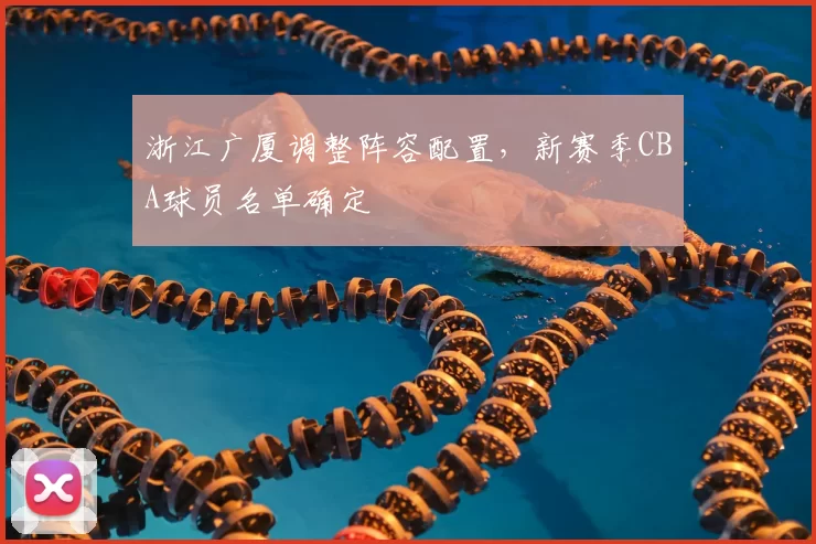 浙江广厦调整阵容配置,新赛季CBA球员名单确定