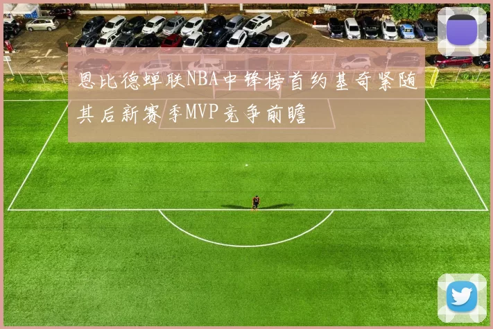 恩比德蝉联NBA中锋榜首约基奇紧随其后新赛季MVP竞争前瞻