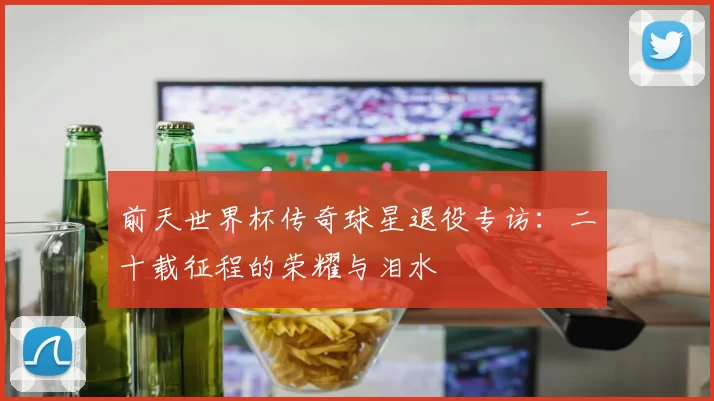 前天世界杯传奇球星退役专访：二十载征程的荣耀与泪水