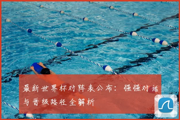 最新世界杯对阵表公布：强强对话与晋级路径全解析