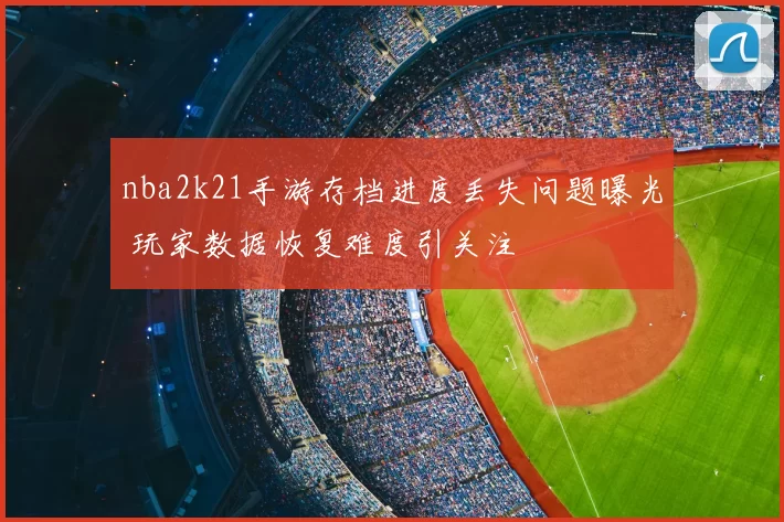 nba2k21手游存档进度丢失问题曝光 玩家数据恢复难度引关注