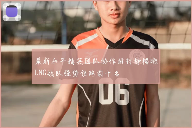 最新和平精英团队协作排行榜揭晓LNG战队强势领跑前十名