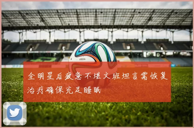 全明星后疲惫不堪文班坦言需恢复治疗确保充足睡眠