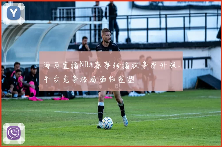 海马直播NBA赛事转播权争夺升级，平台竞争格局面临重塑