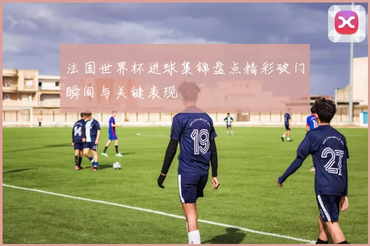 法国世界杯进球集锦盘点精彩破门瞬间与关键表现