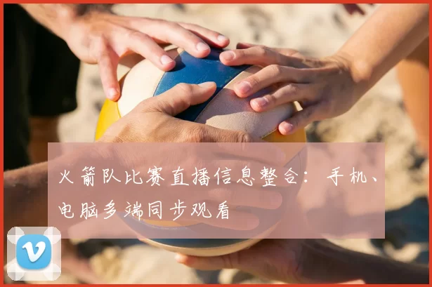 火箭队比赛直播信息整合：手机、电脑多端同步观看
