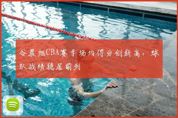 谷晨旭CBA赛季场均得分创新高，球队战绩稳居前列