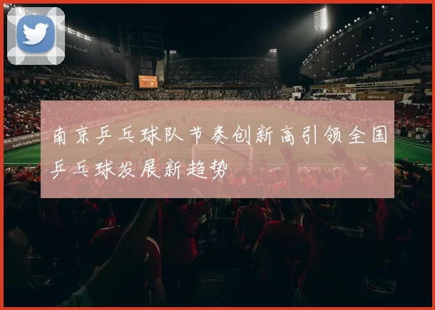 南京乒乓球队节奏创新高引领全国乒乓球发展新趋势